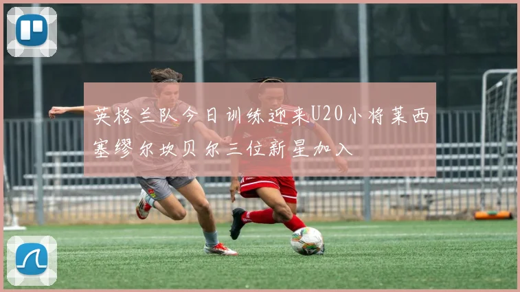 英格兰队今日训练迎来U20小将莱西塞缪尔坎贝尔三位新星加入
