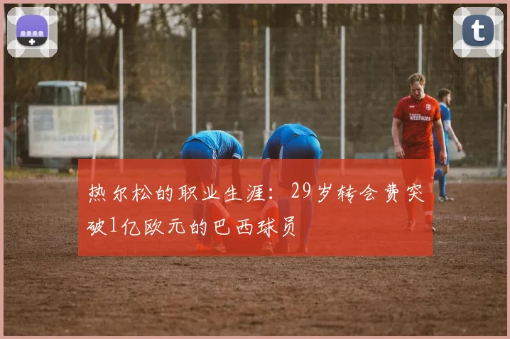 热尔松的职业生涯：29岁转会费突破1亿欧元的巴西球员