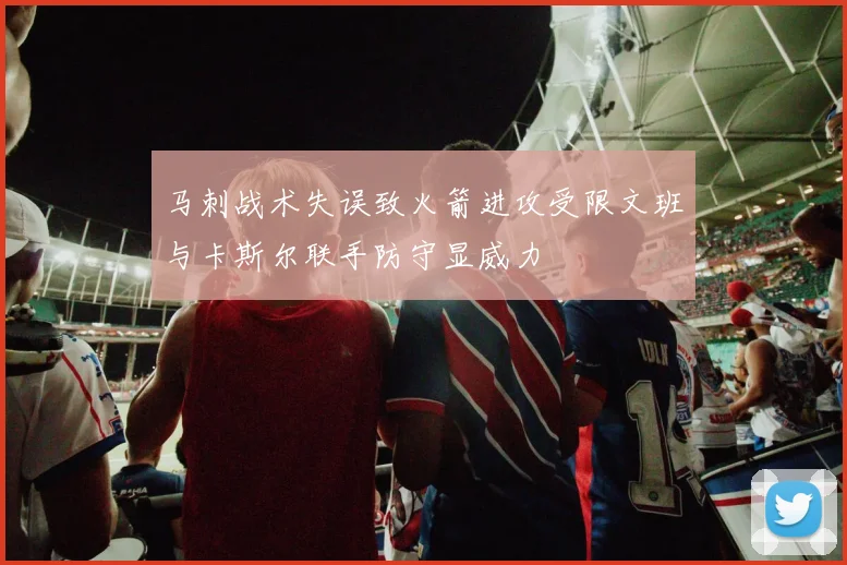 马刺战术失误致火箭进攻受限文班与卡斯尔联手防守显威力