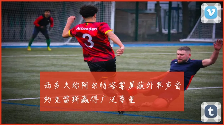 西多夫称阿尔特塔需屏蔽外界声音约克雷斯赢得广泛尊重