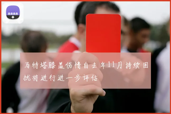 马特塔膝盖伤情自去年11月持续困扰将进行进一步评估