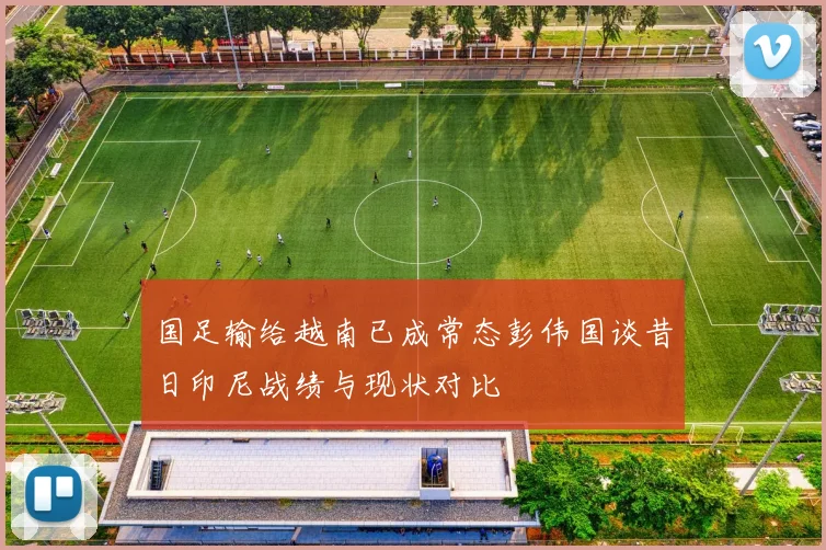 国足输给越南已成常态彭伟国谈昔日印尼战绩与现状对比