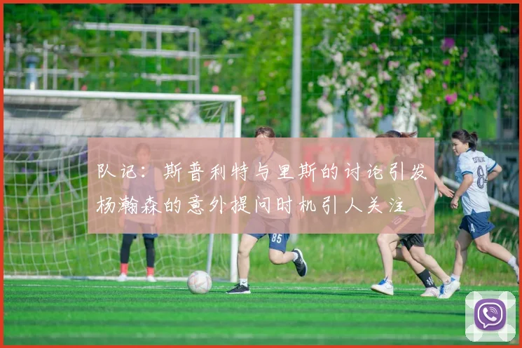 队记：斯普利特与里斯的讨论引发杨瀚森的意外提问时机引人关注