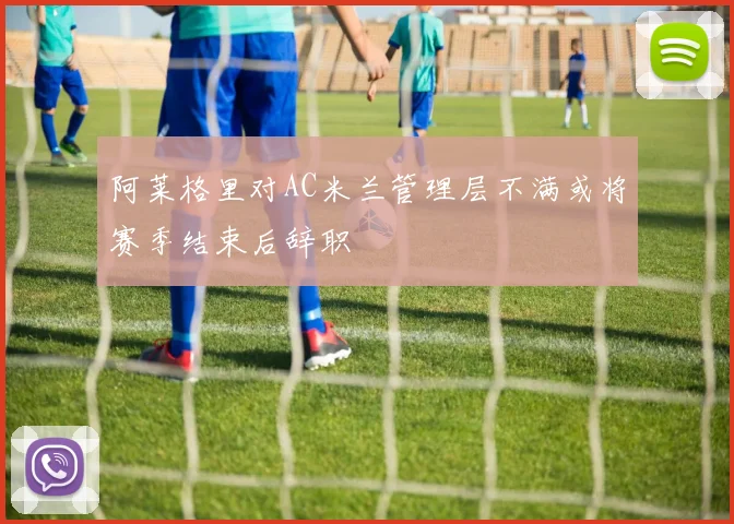 阿莱格里对AC米兰管理层不满或将赛季结束后辞职