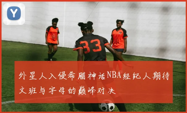 外星人入侵希腊神话NBA经纪人期待文班与字母的巅峰对决