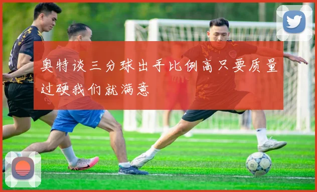 奥特谈三分球出手比例高只要质量过硬我们就满意