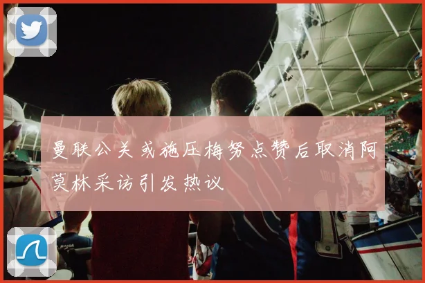 曼联公关或施压梅努点赞后取消阿莫林采访引发热议