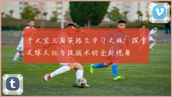 于大宝三周英格兰学习之旅：探索足球文化与技战术的全新视角