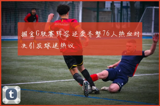 掘金G联赛阵容逆袭齐整76人热血对决引发球迷热议