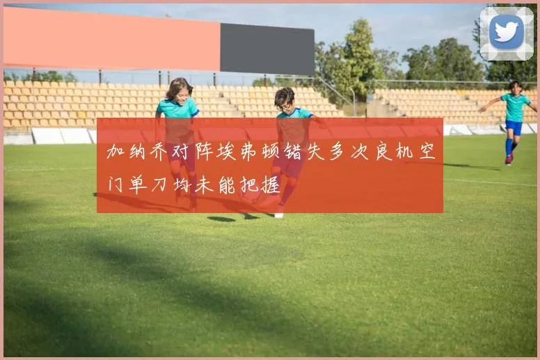 加纳乔对阵埃弗顿错失多次良机空门单刀均未能把握