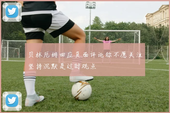 贝林厄姆回应负面评论称不愿关注坚持沉默是过时观点