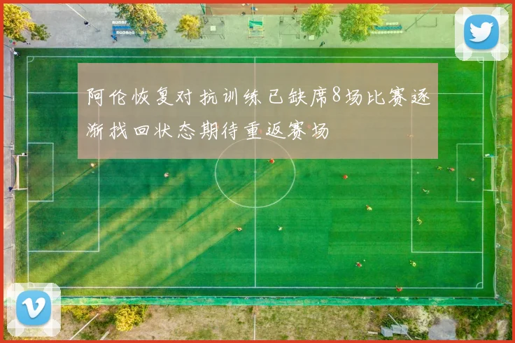 阿伦恢复对抗训练已缺席8场比赛逐渐找回状态期待重返赛场