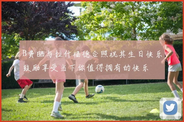B费晒与拉什福德合照祝其生日快乐鼓励享受当下你值得拥有的快乐