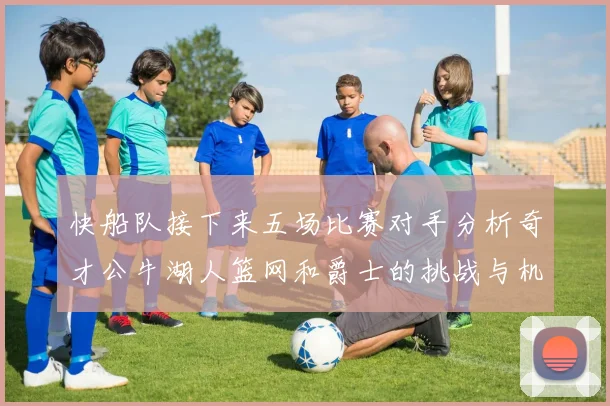 快船队接下来五场比赛对手分析奇才公牛湖人篮网和爵士的挑战与机遇
