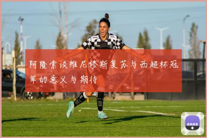 阿隆索谈维尼修斯复苏与西超杯冠军的意义与期待