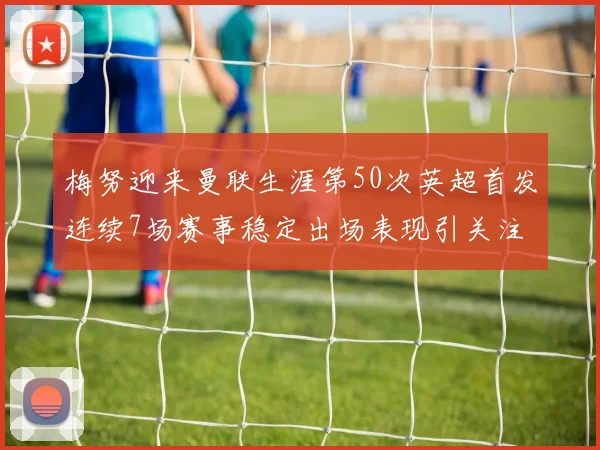 梅努迎来曼联生涯第50次英超首发连续7场赛事稳定出场表现引关注