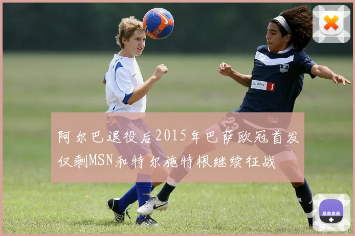 阿尔巴退役后2015年巴萨欧冠首发仅剩MSN和特尔施特根继续征战