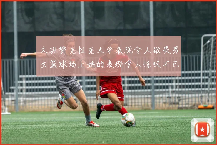文班赞克拉克大学表现令人敬畏男女篮球场上她的表现令人惊叹不已