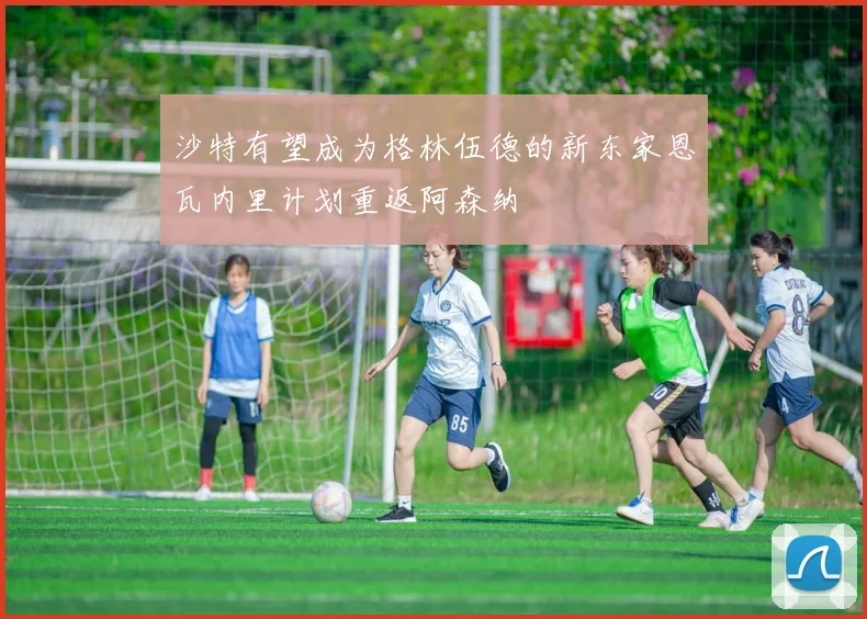 沙特有望成为格林伍德的新东家恩瓦内里计划重返阿森纳