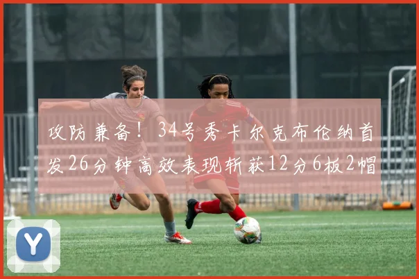 攻防兼备！34号秀卡尔克布伦纳首发26分钟高效表现斩获12分6板2帽