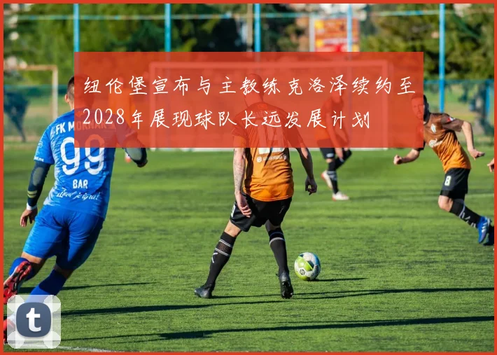 纽伦堡宣布与主教练克洛泽续约至2028年展现球队长远发展计划