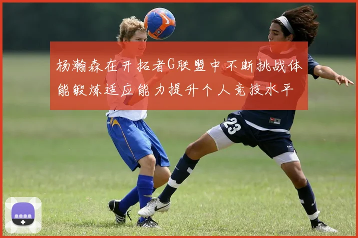 杨瀚森在开拓者G联盟中不断挑战体能锻炼适应能力提升个人竞技水平