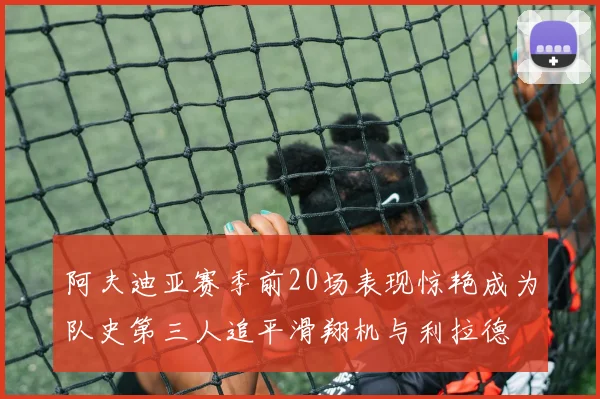阿夫迪亚赛季前20场表现惊艳成为队史第三人追平滑翔机与利拉德