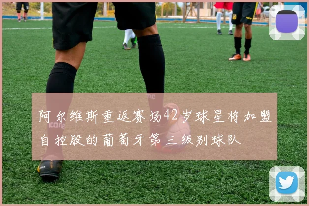 阿尔维斯重返赛场42岁球星将加盟自控股的葡萄牙第三级别球队