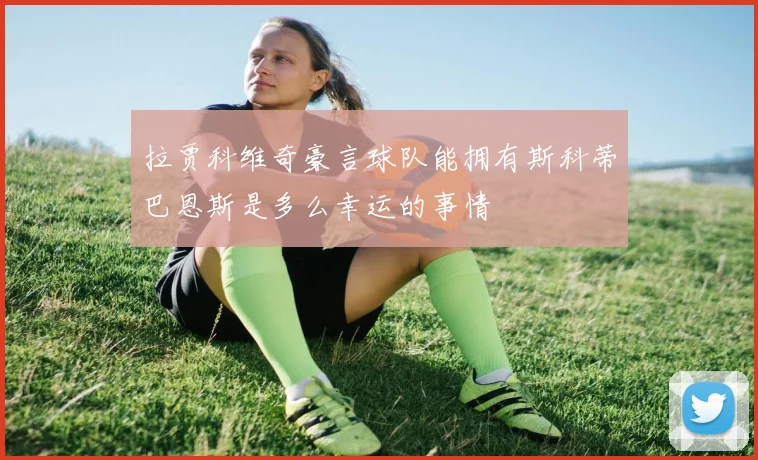 拉贾科维奇豪言球队能拥有斯科蒂巴恩斯是多么幸运的事情